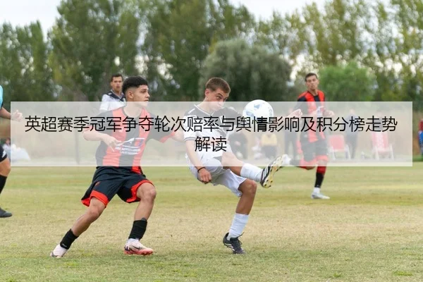 英超赛季冠军争夺轮次赔率与舆情影响及积分榜走势解读